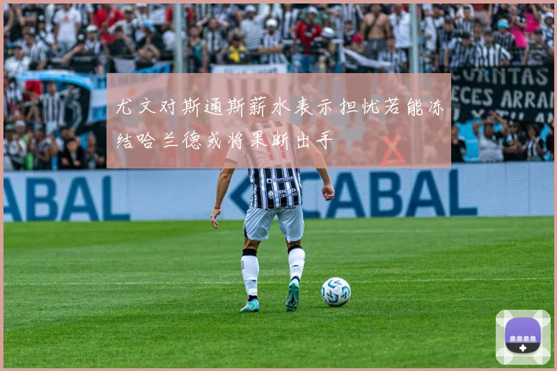 尤文对斯通斯薪水表示担忧若能冻结哈兰德或将果断出手