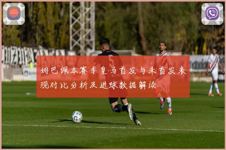姆巴佩本赛季皇马首发与未首发表现对比分析及进球数据解读