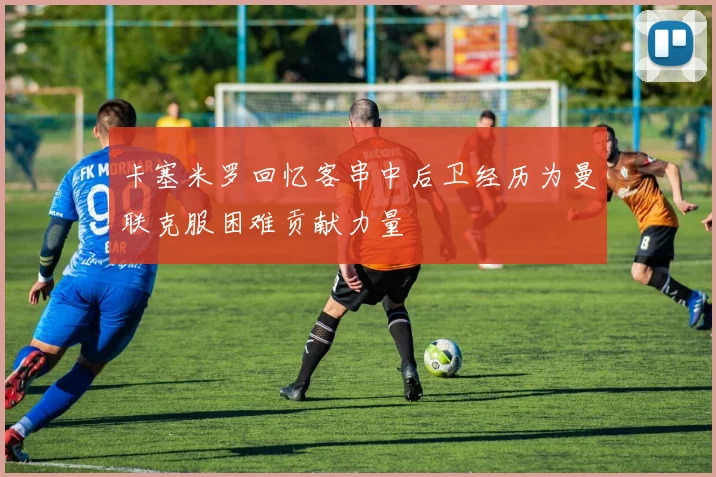 卡塞米罗回忆客串中后卫经历为曼联克服困难贡献力量