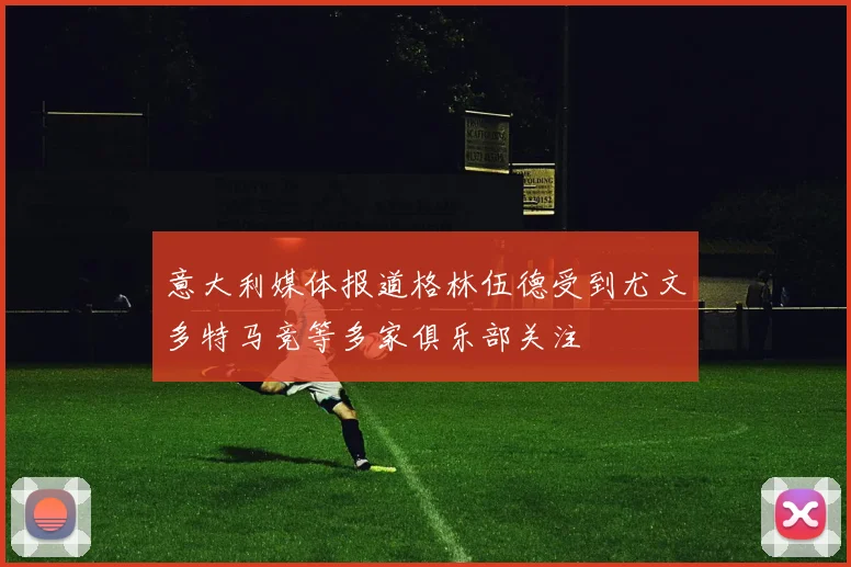意大利媒体报道格林伍德受到尤文多特马竞等多家俱乐部关注