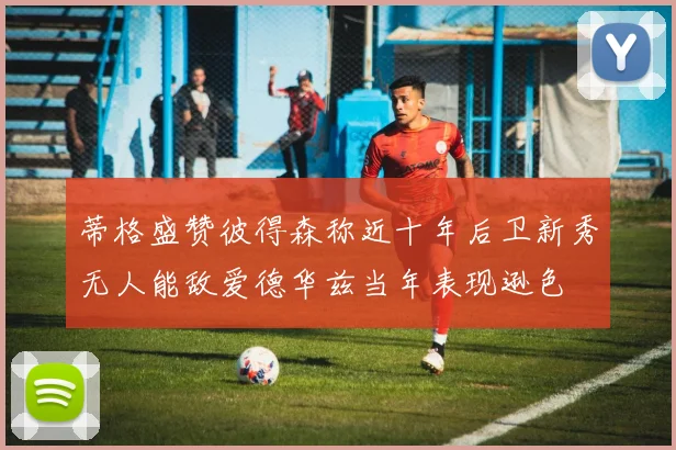 蒂格盛赞彼得森称近十年后卫新秀无人能敌爱德华兹当年表现逊色