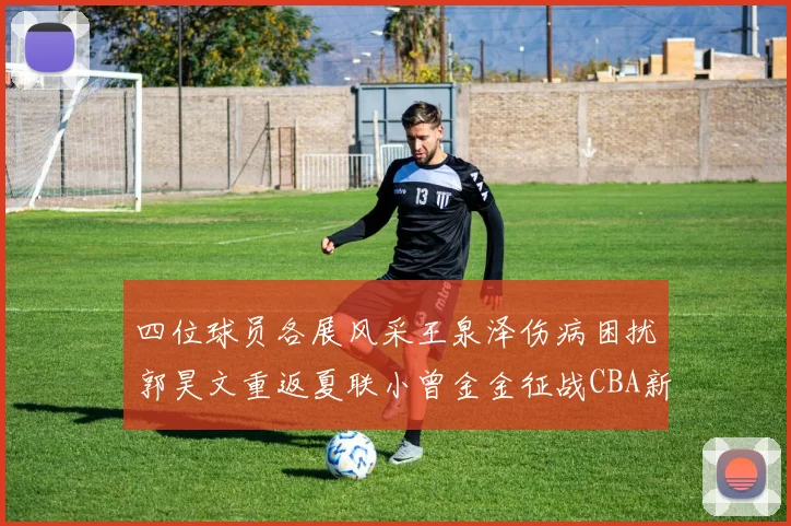 四位球员各展风采王泉泽伤病困扰郭昊文重返夏联小曾金金征战CBA新赛季