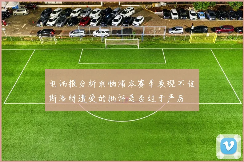 电讯报分析利物浦本赛季表现不佳斯洛特遭受的批评是否过于严厉