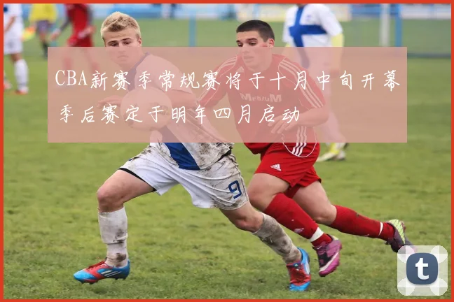 CBA新赛季常规赛将于十月中旬开幕季后赛定于明年四月启动