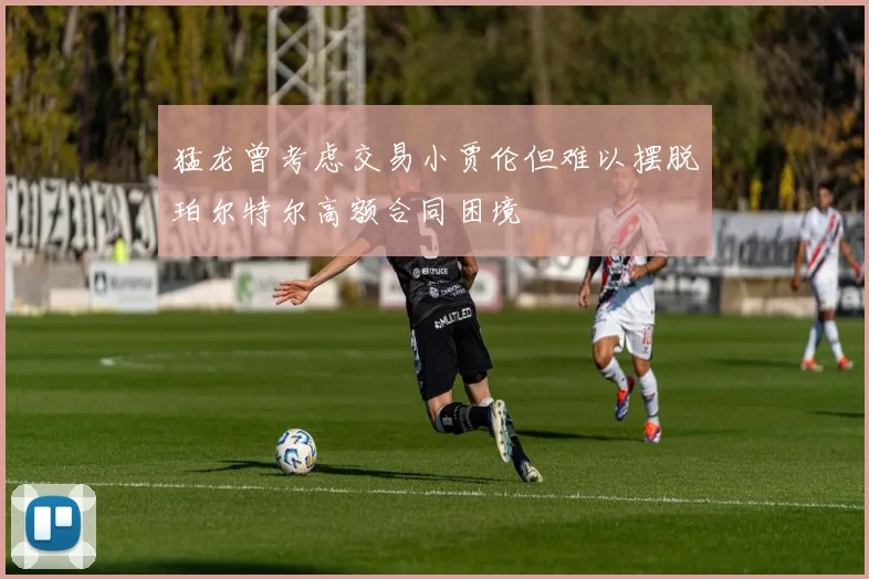 猛龙曾考虑交易小贾伦但难以摆脱珀尔特尔高额合同困境