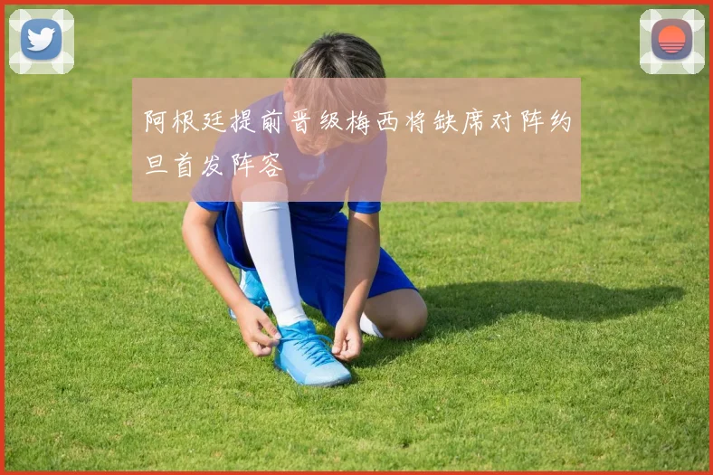 阿根廷提前晋级梅西将缺席对阵约旦首发阵容