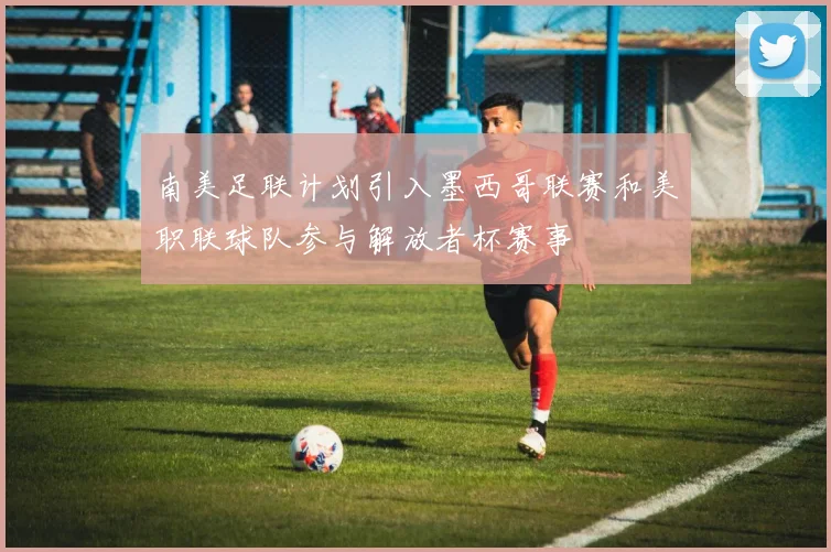 南美足联计划引入墨西哥联赛和美职联球队参与解放者杯赛事