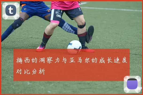 梅西的洞察力与亚马尔的成长速度对比分析