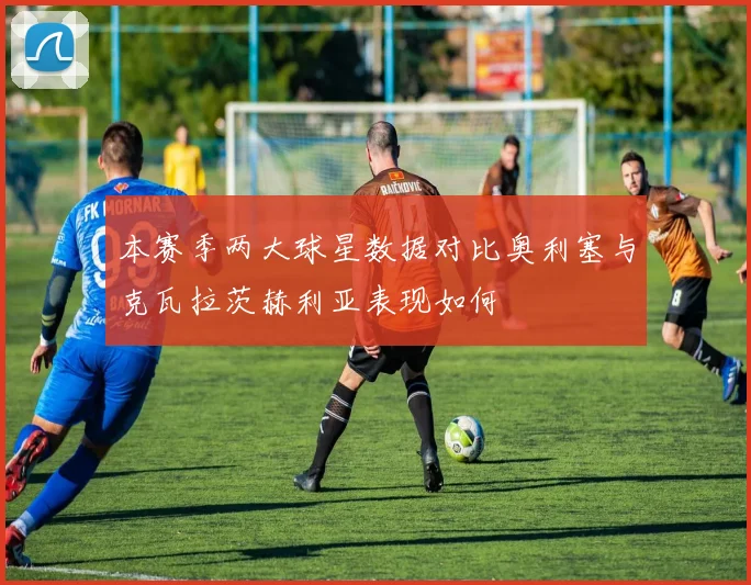 本赛季两大球星数据对比奥利塞与克瓦拉茨赫利亚表现如何