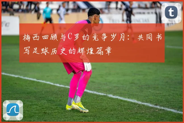 梅西回顾与C罗的竞争岁月：共同书写足球历史的辉煌篇章