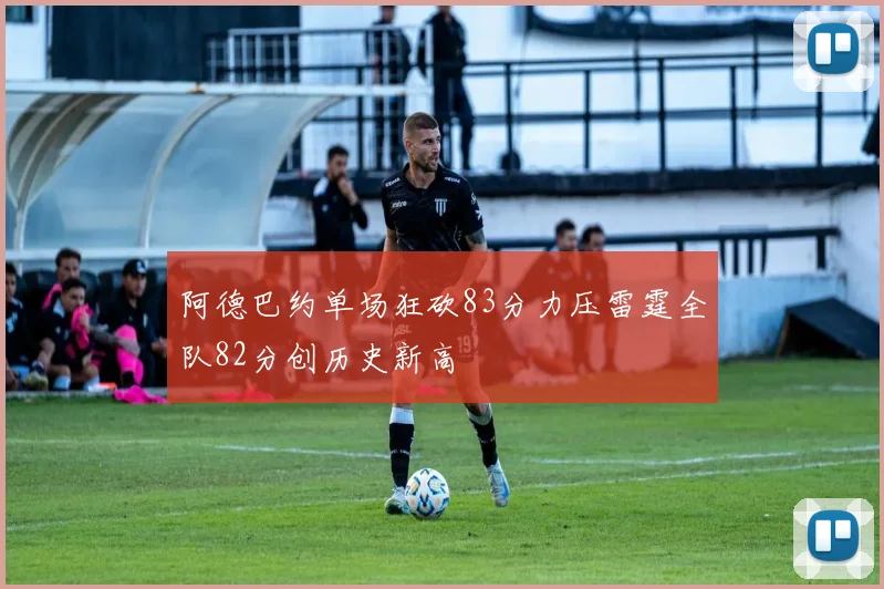 阿德巴约单场狂砍83分力压雷霆全队82分创历史新高