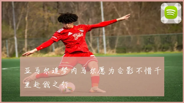 亚马尔追梦内马尔愿为合影不惜千里赴俄之行