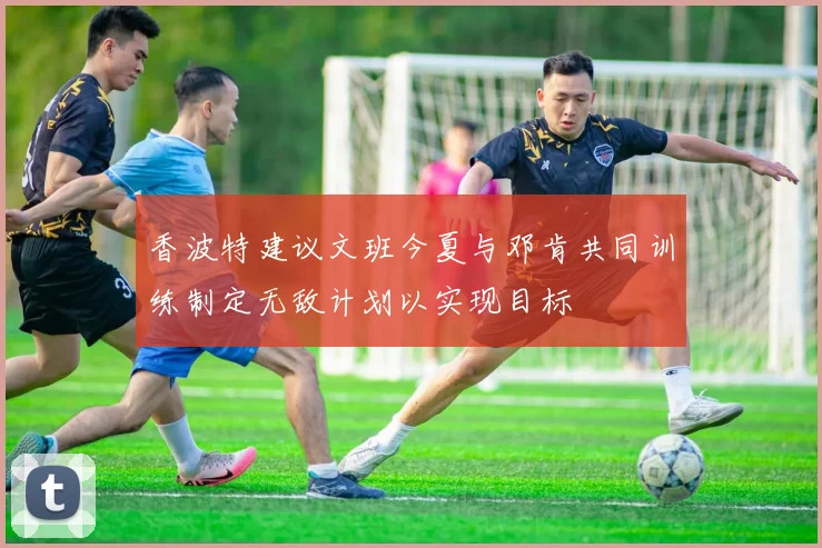 香波特建议文班今夏与邓肯共同训练制定无敌计划以实现目标