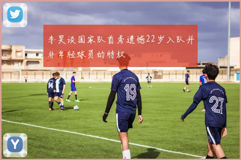 李昊谈国家队首秀遗憾22岁入队并非年轻球员的特权