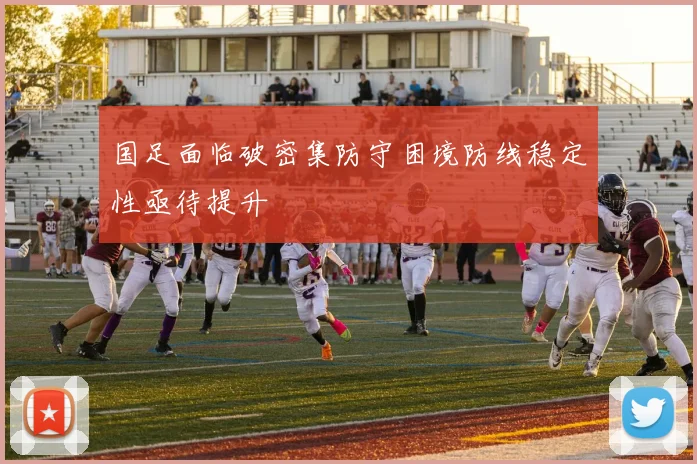 国足面临破密集防守困境防线稳定性亟待提升