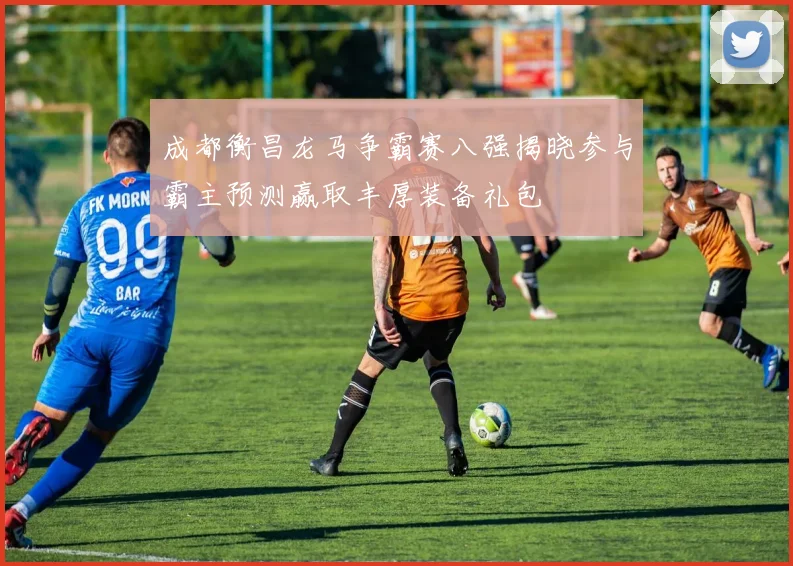 成都衡昌龙马争霸赛八强揭晓参与霸主预测赢取丰厚装备礼包