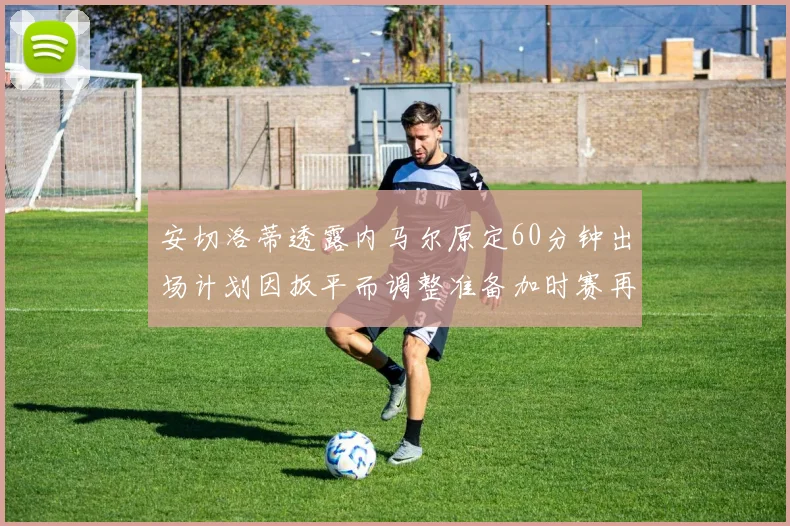 安切洛蒂透露内马尔原定60分钟出场计划因扳平而调整准备加时赛再换上他