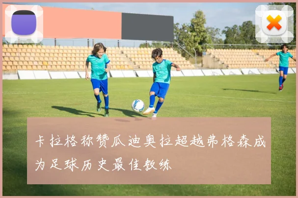 卡拉格称赞瓜迪奥拉超越弗格森成为足球历史最佳教练
