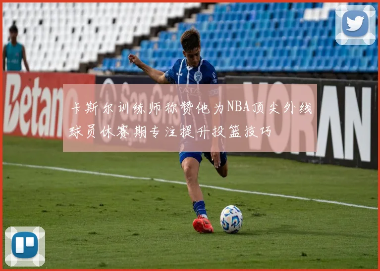 卡斯尔训练师称赞他为NBA顶尖外线球员休赛期专注提升投篮技巧