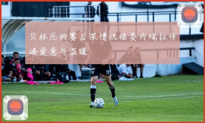 贝林厄姆赛后深情祝福委内瑞拉传递爱意与温暖