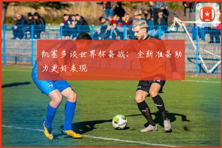 凯塞多谈世界杯备战：全新准备助力更好表现