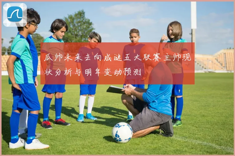 瓜帅未来去向成谜五大联赛主帅现状分析与明年变动预测