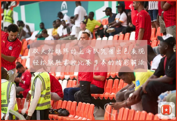 双大外缺阵的上海队凭借出色表现轻松取胜掌控比赛节奏的精彩解读