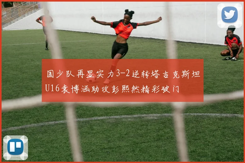 国少队再显实力3-2逆转塔吉克斯坦U16袁博涵助攻彭熙然精彩破门